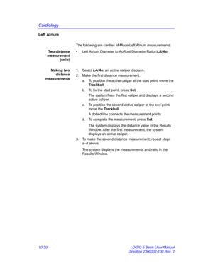 Page 500Cardiology
10-30 LOGIQ 5 Basic User Manual
Direction 2300002-100 Rev. 2
Left Atrium
The following are cardiac M-Mode Left Atrium measurements:
Two distance
measurement
(ratio)•  Left Atrium Diameter to AoRoot Diameter Ratio (LA/Ao)
Making two
distance
measurements1. Select LA/Ao; an active caliper displays.
2.  Make the first distance measurement:
a.  To position the active caliper at the start point, move the 
Trackball.
b.  To fix the start point, press Set.
The system fixes the first caliper and...