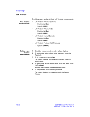 Page 502Cardiology
10-32 LOGIQ 5 Basic User Manual
Direction 2300002-100 Rev. 2
Left Ventricle
The following are cardiac M-Mode Left Ventricle measurements:
One distance
measurements•  Left Ventricle Volume, Teichholz 
• Diastolic (LVID d)
• Systolic (LV I D s)
•  Left Ventricle Volume, Cubic
• Diastolic (LVID d)
• Systolic (LV I D s)
•  Left Ventricle Internal Diameter
• Diastolic (LVID d)
• Systolic (LV I D s)
•  Left Ventricle Posterior Wall Thickness
• Systolic (LV P W s)
Making a one
distance
measurement1....