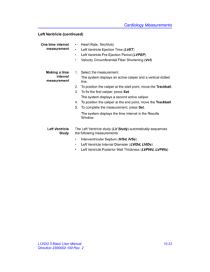 Page 503Cardiology Measurements
LOGIQ 5 Basic User Manual 10-33
Direction 2300002-100 Rev. 2
Left Ventricle (continued)
One time interval
measurement• Heart Rate, Teichholz
•  Left Ventricle Ejection Time (LV E T)
•  Left Ventricle Pre-Ejection Period (LV P E P)
•  Velocity Circumferential Fiber Shortening (Vcf)
Making a time
interval
measurement1.  Select the measurement.
The system displays an active caliper and a vertical dotted 
line. 
2.  To position the caliper at the start point, move the Trackball.
3....