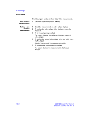 Page 504Cardiology
10-34 LOGIQ 5 Basic User Manual
Direction 2300002-100 Rev. 2
Mitral Valve
The following are cardiac M-Mode Mitral Valve measurements.
One distance
measurements•  E-Point-to-Septum Separation (EPSS)
Making a one
distance
measurement1.  Select the measurement; an active caliper displays.
2.  To position the active caliper at the start point, move the 
Trackball.
3.  To fix the start point, press Set.
The system fixes the first caliper and displays a second 
active caliper.
4.  To position the...