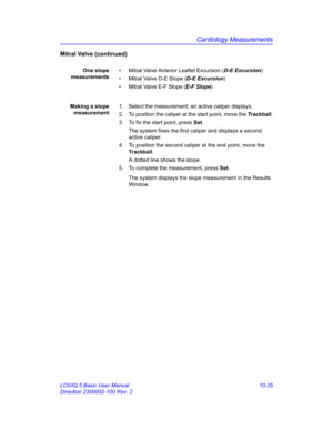 Page 505Cardiology Measurements
LOGIQ 5 Basic User Manual 10-35
Direction 2300002-100 Rev. 2
Mitral Valve (continued)
One slope
measurements•  Mitral Valve Anterior Leaflet Excursion (D-E Excursion)
•  Mitral Valve D-E Slope (D-E Excursion)
•  Mitral Valve E-F Slope (E-F Slope)
Making a slope
measurement1.  Select the measurement; an active caliper displays.
2.  To position the caliper at the start point, move the Trackball.
3.  To fix the start point, press Set.
The system fixes the first caliper and displays a...