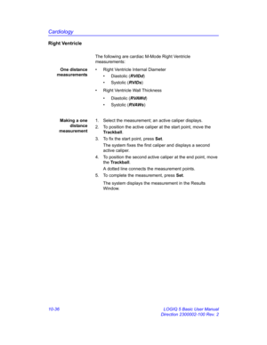 Page 506Cardiology
10-36 LOGIQ 5 Basic User Manual
Direction 2300002-100 Rev. 2
Right Ventricle
The following are cardiac M-Mode Right Ventricle 
measurements:
One distance
measurements•  Right Ventricle Internal Diameter
• Diastolic (RVIDd)
• Systolic (RVIDs)
•  Right Ventricle Wall Thickness
• Diastolic (RVAWd)
• Systolic (RVAWs)
Making a one
distance
measurement1.  Select the measurement; an active caliper displays.
2.  To position the active caliper at the start point, move the 
Trackball.
3.  To fix the...