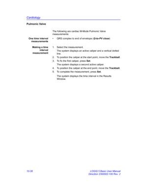 Page 508Cardiology
10-38 LOGIQ 5 Basic User Manual
Direction 2300002-100 Rev. 2
Pulmonic Valve
The following are cardiac M-Mode Pulmonic Valve 
measurements:
One time interval
measurements•  QRS complex to end of envelope (Q-to-PV close)
Making a time
interval
measurement1.  Select the measurement.
The system displays an active caliper and a vertical dotted 
line. 
2.  To position the caliper at the start point, move the Trackball.
3.  To fix the first caliper, press Set.
The system displays a second active...