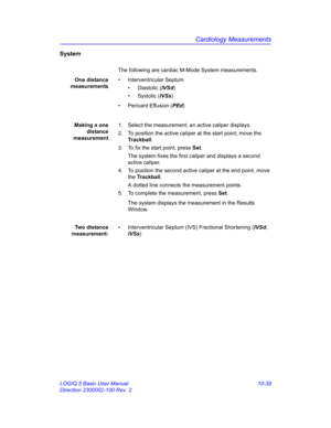 Page 509Cardiology Measurements
LOGIQ 5 Basic User Manual 10-39
Direction 2300002-100 Rev. 2
System
The following are cardiac M-Mode System measurements.
One distance
measurements• Interventricular Septum
• Diastolic (IVSd)
• Systolic (IVSs)
• Pericard Effusion (PEd)
Making a one
distance
measurement1.  Select the measurement; an active caliper displays.
2.  To position the active caliper at the start point, move the 
Trackball.
3.  To fix the start point, press Set.
The system fixes the first caliper and...