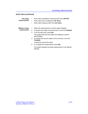 Page 513Cardiology Measurements
LOGIQ 5 Basic User Manual 10-43
Direction 2300002-100 Rev. 2
Aortic Valve (continued)
One slope
measurements•  Aortic Valve Insufficiency Pressure Half Time (AR PHT)
•  Aortic Valve Flow Acceleration (AV Trace)
•  Aortic Valve Pressure Half Time (AV  T r a c e)
Making a slope
measurement1.  Select the measurement; an active caliper displays.
2.  To position the caliper at the start point, move the Trackball.
3.  To fix the start point, press Set.
The system fixes the first caliper...