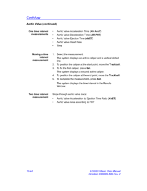 Page 514Cardiology
10-44 LOGIQ 5 Basic User Manual
Direction 2300002-100 Rev. 2
Aortic Valve (continued)
One time interval
measurements•  Aortic Valve Acceleration Time (AV  A c c T)
•  Aortic Valve Deceleration TIme (AR PHT)
•  Aortic Valve Ejection Time (AVET)
•  Aortic Valve Heart Rate 
• Time
Making a time
interval
measurement1.  Select the measurement.
The system displays an active caliper and a vertical dotted 
line. 
2.  To position the caliper at the start point, move the Trackball.
3.  To fix the first...