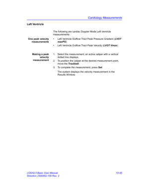 Page 515Cardiology Measurements
LOGIQ 5 Basic User Manual 10-45
Direction 2300002-100 Rev. 2
Left Ventricle
The following are cardiac Doppler Mode Left Ventricle 
measurements:
One peak velocity
measurements•  Left Ventricle Outflow Tract Peak Pressure Gradient (LVOT 
maxPG)
•  Left Ventricle Outflow Tract Peak Velocity (LV OT  V m a x)
Making a peak
velocity
measurement1.  Select the measurement; an active caliper with a vertical 
dotted line displays.
2.  To position the caliper at the desired measurement...