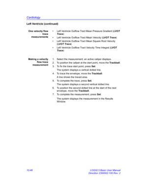 Page 516Cardiology
10-46 LOGIQ 5 Basic User Manual
Direction 2300002-100 Rev. 2
Left Ventricle (continued)
One velocity flow
trace
measurements•  Left Ventricle Outflow Tract Mean Pressure Gradient (LV O T  
Trace)
•  Left Ventricle Outflow Tract Mean Velocity (LVOT Trace)
•  Left Ventricle Outflow Tract Mean Square Root Velocity 
(LV O T  Tr a c e)
•  Left Ventricle Outflow Tract Velocity Time Integral (LV OT  
Trace)
Making a velocity
flow trace
measurement1.  Select the measurement; an active caliper...