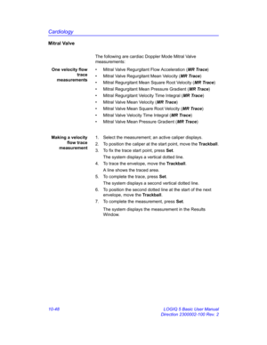 Page 518Cardiology
10-48 LOGIQ 5 Basic User Manual
Direction 2300002-100 Rev. 2
Mitral Valve
The following are cardiac Doppler Mode Mitral Valve 
measurements:
One velocity flow
trace
measurements•  Mitral Valve Regurgitant Flow Acceleration (MR Trace)
•  Mitral Valve Regurgitant Mean Velocity (MR Trace)
•  Mitral Regurgitant Mean Square Root Velocity (MR Trace)
•  Mitral Regurgitant Mean Pressure Gradient (MR Trace)
•  Mitral Regurgitant Velocity Time Integral (MR Trace)
•  Mitral Valve Mean Velocity (MR...