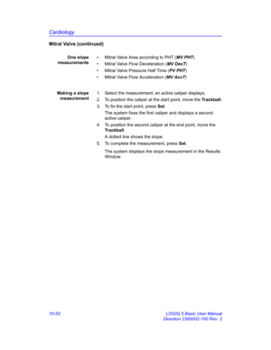 Page 520Cardiology
10-50 LOGIQ 5 Basic User Manual
Direction 2300002-100 Rev. 2
Mitral Valve (continued)
One slope
measurements•  Mitral Valve Area according to PHT (MV PHT)
•  Mitral Valve Flow Deceleration (MV DecT)
•  Mitral Valve Pressure Half Time (PV PHT)
•  Mitral Valve Flow Acceleration (MV AccT)
Making a slope
measurement1.  Select the measurement; an active caliper displays.
2.  To position the caliper at the start point, move the Trackball.
3.  To fix the start point, press Set.
The system fixes the...