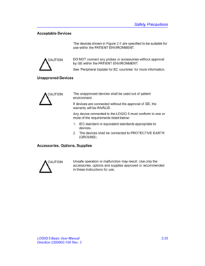 Page 53Safety Precautions
LOGIQ 5 Basic User Manual 2-25
Direction 2300002-100 Rev. 2
Acceptable Devices
The devices shown in Figure 2-1 are specified to be suitable for 
use within the PATIENT ENVIRONMENT.
Unapproved Devices
Accessories, Options, Supplies 
CAUTIONDO NOT connect any probes or accessories without approval 
by GE within the PATIENT ENVIRONMENT.
See ‘Peripheral Update for EC countries’ for more information.
CAUTIONThe unapproved devices shall be used out of patient 
environment.
If devices are...