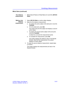 Page 521Cardiology Measurements
LOGIQ 5 Basic User Manual 10-51
Direction 2300002-100 Rev. 2
Mitral Valve (continued)
Two distance
measurement•  Mitral Valve E-Peak to A-Peak Ratio (A-C and D-E) (MV E/A 
Ratio)
Making a two
distance
measurement1. Select MV E/A Ratio; an active caliper displays.
2.  Make the first distance measurement:
a.  To position the active caliper at the start point, move the 
Trackball.
b.  To fix the start point, press Set.
The system fixes the first caliper and displays a second 
active...