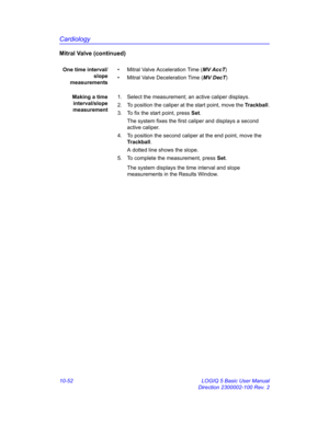 Page 522Cardiology
10-52 LOGIQ 5 Basic User Manual
Direction 2300002-100 Rev. 2
Mitral Valve (continued)
One time interval/
slope
measurements•  Mitral Valve Acceleration Time (MV AccT)
•  Mitral Valve Deceleration Time (MV DecT)
Making a time
interval/slope
measurement1.  Select the measurement; an active caliper displays.
2.  To position the caliper at the start point, move the Trackball.
3.  To fix the start point, press Set.
The system fixes the first caliper and displays a second 
active caliper.
4.  To...