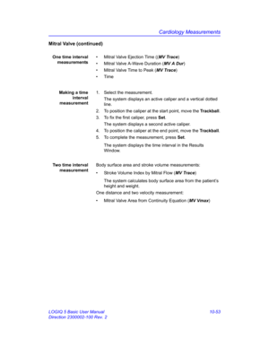 Page 523Cardiology Measurements
LOGIQ 5 Basic User Manual 10-53
Direction 2300002-100 Rev. 2
Mitral Valve (continued)
One time interval
measurements•  Mitral Valve Ejection Time ((MV Trace)
•  Mitral Valve A-Wave Duration (MV A Dur)
•  Mitral Valve Time to Peak (MV Trace)
• Time
Making a time
interval
measurement1.  Select the measurement.
The system displays an active caliper and a vertical dotted 
line. 
2.  To position the caliper at the start point, move the Trackball.
3.  To fix the first caliper, press...