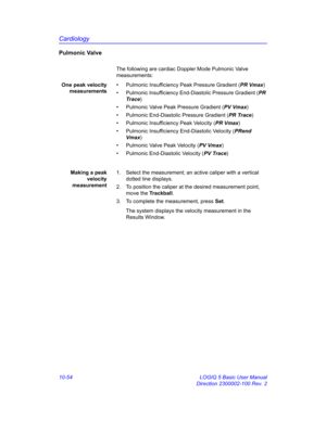Page 524Cardiology
10-54 LOGIQ 5 Basic User Manual
Direction 2300002-100 Rev. 2
Pulmonic Valve
The following are cardiac Doppler Mode Pulmonic Valve 
measurements:
One peak velocity
measurements•  Pulmonic Insufficiency Peak Pressure Gradient (PR Vmax)
•  Pulmonic Insufficiency End-Diastolic Pressure Gradient (PR 
Trace)
•  Pulmonic Valve Peak Pressure Gradient (PV Vmax)
•  Pulmonic End-Diastolic Pressure Gradient (PR Trace)
•  Pulmonic Insufficiency Peak Velocity (PR Vmax)
•  Pulmonic Insufficiency...