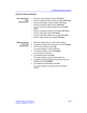 Page 525Cardiology Measurements
LOGIQ 5 Basic User Manual 10-55
Direction 2300002-100 Rev. 2
Pulmonic Valve (continued)
One velocity flow
trace
measurements•  Pulmonary Artery Diastolic Pressure (PV Trace)
•  Pulmonic Insufficiency Mean Pressure Gradient (PR Trace)
•  Pulmonic Valve Mean Pressure Gradient (PV Trace)
•  Pulmonic Insufficiency Mean Velocity (PR Trace)
•  Pulmonic Insufficiency Mean Square Root Velocity(PR 
Trace)
•  Pulmonic Insufficiency Velocity Time Integral (PR Trace)
•  Pulmonic Valve Mean...