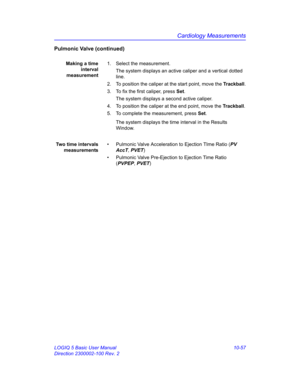 Page 527Cardiology Measurements
LOGIQ 5 Basic User Manual 10-57
Direction 2300002-100 Rev. 2
Pulmonic Valve (continued)
Making a time
interval
measurement1.  Select the measurement.
The system displays an active caliper and a vertical dotted 
line. 
2.  To position the caliper at the start point, move the Trackball.
3.  To fix the first caliper, press Set.
The system displays a second active caliper.
4.  To position the caliper at the end point, move the Trackball.
5.  To complete the measurement, press Set.
The...