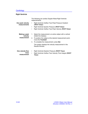 Page 528Cardiology
10-58 LOGIQ 5 Basic User Manual
Direction 2300002-100 Rev. 2
Right Ventricle
The following are cardiac Doppler Mode Right Ventricle 
measurements:
One peak velocity
measurements•  Right Ventricle Outflow Tract Peak Pressure Gradient 
(RVOT Vmax)
•  Right Ventricle Systolic Pressure (RVOT Vmax)
•  Right Ventricle Outflow Tract Peak Velocity (RVOT Vmax)
Making a peak
velocity
measurement1.  Select the measurement; an active caliper with a vertical 
dotted line displays.
2.  To position the...