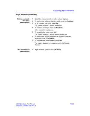 Page 529Cardiology Measurements
LOGIQ 5 Basic User Manual 10-59
Direction 2300002-100 Rev. 2
Right Ventricle (continued)
Making a velocity
flow trace
measurement1.  Select the measurement; an active caliper displays.
2.  To position the caliper at the start point, move the Trackball.
3.  To fix the trace start point, press Set.
The system displays a vertical dotted line.
4.  To trace the envelope, move the Trackball.
A line shows the traced area.
5.  To complete the trace, press Set.
The system displays a second...