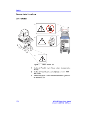 Page 56Safety
2-28 LOGIQ 5 Basic User Manual
Direction 2300002-100 Rev. 2
Warning Label Locations
Console Labels
 Figure 2-2. Label Location (a)
1.  Caution for Possible Injury: “Never put any device onto the 
Monitor.
2.  Caution for Hazardous movement (attached inside of OP 
rear cover).
3.  Defibrillator Label: “Do not use with Defibrillator” (attached 
on optional ECG).
(1)
(2)
(3) 