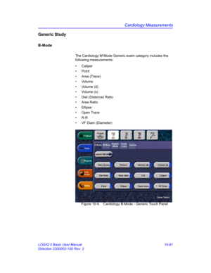 Page 551Cardiology Measurements
LOGIQ 5 Basic User Manual 10-81
Direction 2300002-100 Rev. 2
Generic Study
B-Mode
The Cardiology M-Mode Generic exam category includes the 
following measurements: 
• Caliper
• Point
• Area (Trace)
• Volume
• Volume (d)
• Volume (s)
•  Dist (Distance) Ratio
• Area Ratio
• Ellipse
• Open Trace
• R-R
•  VF Diam (Diameter)
 Figure 10-4. Cardiology B-Mode - Generic Touch Panel 