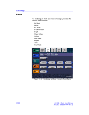 Page 552Cardiology
10-82 LOGIQ 5 Basic User Manual
Direction 2300002-100 Rev. 2
M-Mode
The Cardiology M-Mode Generic exam category includes the 
following measurements: 
• LV Study
• LA/Ao
• RV Study
• D-E Excursion
• Depth
• Slope Caliper
• Caliper
• Area Ratio
• Ellipse
• Time
• Heart Rate
 Figure 10-5. Cardiology M-Mode - Generic Touch Panel 