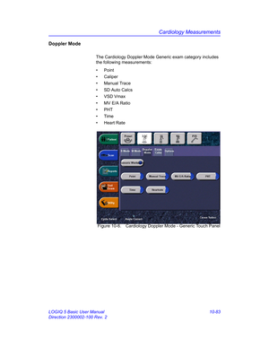 Page 553Cardiology Measurements
LOGIQ 5 Basic User Manual 10-83
Direction 2300002-100 Rev. 2
Doppler Mode
The Cardiology Doppler Mode Generic exam category includes 
the following measurements: 
• Point
• Caliper
• Manual Trace
•  SD Auto Calcs
• VSD Vmax
•  MV E/A Ratio
• PHT
• Time
• Heart Rate
 Figure 10-6. Cardiology Doppler Mode - Generic Touch Panel 