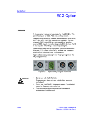 Page 554Cardiology
10-84 LOGIQ 5 Basic User Manual
Direction 2300002-100 Rev. 2
ECG Option
Overview
A physiological input panel is available for the LOGIQ 5.  This 
panel has inputs for ECG, PCG and auxiliary signals.
The physiological module consists of four channels: ECG, PCG, 
AUX1 and AUX2 (AUX 2 is currently not available). The two 
channels, AUX1 and AUX2, are both capable of handling 
external ECG signals from other diagnostic ECG devices. AUX2 
is also capable of handling a pressure/pulse signal.
The...