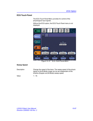 Page 557ECG Option
LOGIQ 5 Basic User Manual 10-87
Direction 2300002-100 Rev. 2
ECG Touch Panel
The ECG Touch Panel Menu provides for control of the 
physiological input signals.
Without the ECG option, the ECG Touch Panel menu is not 
displayed.
 Figure 10-10. ECG Touch Panel Menu
Sweep Speed
Description Change the speed of the trace. The sweep speed of the physio 
signal on the B-Mode image can be set independent of the 
timeline (Doppler and M-Mode) sweep speed.
Va l u e 1  -  1 6 . 