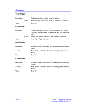 Page 558Cardiology
10-88 LOGIQ 5 Basic User Manual
Direction 2300002-100 Rev. 2
Timer Trigger
Description Enables intermittent imaging based on a timer.
NOTE:  If Timer Trigger is turned on, the ECG Trigger is set to None.
Value On or Off.
ECG Trigger
Description Enables intermittent imaging based on the ECG. The trigger 
location(s) relative to the R trigger are set with the Delay Time 
key.
NOTE:  If other than None is selected, Timer Trigger is turned off.
Value None, Trig1, Trig2, and Both.
AUX Display...