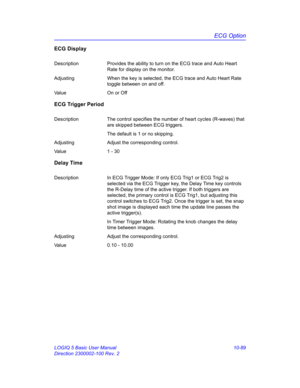 Page 559ECG Option
LOGIQ 5 Basic User Manual 10-89
Direction 2300002-100 Rev. 2
ECG Display
Description Provides the ability to turn on the ECG trace and Auto Heart 
Rate for display on the monitor.
Adjusting When the key is selected, the ECG trace and Auto Heart Rate 
toggle between on and off.
Value On or Off
ECG Trigger Period
Description The control specifies the number of heart cycles (R-waves) that 
are skipped between ECG triggers. 
The default is 1 or no skipping.
Adjusting Adjust the corresponding...