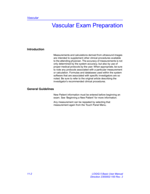 Page 562Vascular
11-2 LOGIQ 5 Basic User Manual
Direction 2300002-100 Rev. 2
Vascular Exam Preparation
Introduction
Measurements and calculations derived from ultrasound images 
are intended to supplement other clinical procedures available 
to the attending physician. The accuracy of measurements is not 
only determined by the system accuracy, but also by use of 
proper medical protocols by the user. When appropriate, be sure 
to note any protocols associated with a particular measurement 
or calculation....