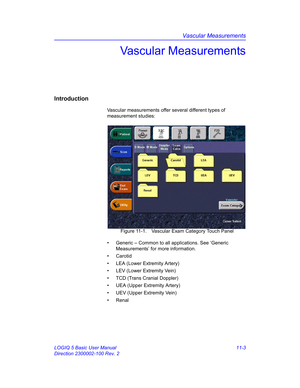 Page 563Vascular Measurements
LOGIQ 5 Basic User Manual 11-3
Direction 2300002-100 Rev. 2
Vascular Measurements
Introduction
Vascular measurements offer several different types of 
measurement studies:
 Figure 11-1. Vascular Exam Category Touch Panel
•  Generic – Common to all applications. See ‘Generic 
Measurements’ for more information.
• Carotid
•  LEA (Lower Extremity Artery)
•  LEV (Lower Extremity Vein)
•  TCD (Trans Cranial Doppler)
•  UEA (Upper Extremity Artery)
•  UEV (Upper Extremity Vein)
• Renal 