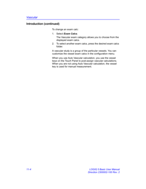 Page 564Vascular
11-4 LOGIQ 5 Basic User Manual
Direction 2300002-100 Rev. 2
Introduction (continued)
To change an exam calc:
1. Select Exam Calcs.
The Vascular exam category allows you to choose from the 
displayed exam calcs.
2.  To select another exam calcs, press the desired exam calcs 
folder.
A vascular study is a group of the particular vessels. You can 
customize the vessel exam calcs in the configuration menu.
When you use Auto Vascular calculation, you use the vessel 
keys on the Touch Panel to...