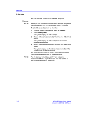 Page 566Vascular
11-6 LOGIQ 5 Basic User Manual
Direction 2300002-100 Rev. 2
%Stenosis
You can calculate % Stenosis by diameter or by area.
Diameter
NOTE:  When you use diameter to calculate the %stenosis, always take 
the measurement from a cross-sectional view of the vessel.
To calculate percent stenosis by diameter:
1.  From the Generic Touch Panel, select % Stenosis. 
2. Select %sten(Diam).
The system displays an active caliper.
3.  Make a distance measurement of the inner area of the blood 
vessel. 
The...