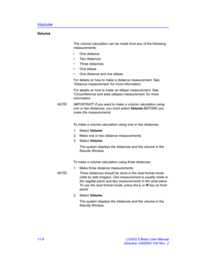 Page 568Vascular
11-8 LOGIQ 5 Basic User Manual
Direction 2300002-100 Rev. 2
Vo l u m e
The volume calculation can be made from any of the following 
measurements: 
• One distance
• Two distances
• Three distances
• One ellipse
•  One distance and one ellipse
For details on how to make a distance measurement, See 
‘Distance measurement’ for more information.
For details on how to make an ellipse measurement, See 
‘Circumference and area (ellipse) measurement’ for more 
information.
NOTE:  IMPORTANT! If you want...