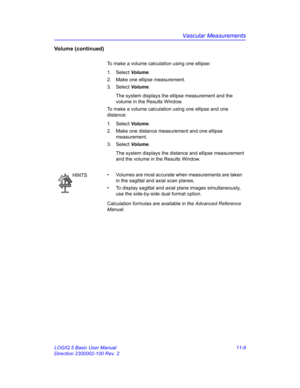 Page 569Vascular Measurements
LOGIQ 5 Basic User Manual 11-9
Direction 2300002-100 Rev. 2
Volume (continued)
To make a volume calculation using one ellipse: 
1. Select Volume.
2.  Make one ellipse measurement.
3. Select Volume.
The system displays the ellipse measurement and the 
volume in the Results Window.
To make a volume calculation using one ellipse and one 
distance: 
1. Select Volume.
2.  Make one distance measurement and one ellipse 
measurement.
3. Select Volume.
The system displays the distance and...