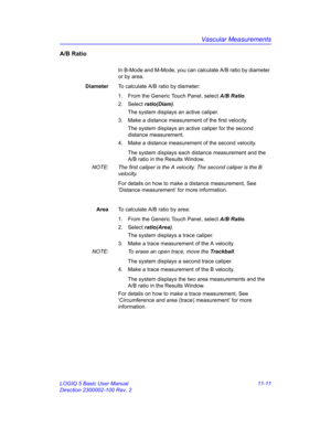 Page 571Vascular Measurements
LOGIQ 5 Basic User Manual 11-11
Direction 2300002-100 Rev. 2
A/B Ratio
In B-Mode and M-Mode, you can calculate A/B ratio by diameter 
or by area.
DiameterTo calculate A/B ratio by diameter:
1.  From the Generic Touch Panel, select A/B Ratio. 
2. Select ratio(Diam). 
The system displays an active caliper.
3.  Make a distance measurement of the first velocity. 
The system displays an active caliper for the second 
distance measurement.
4.  Make a distance measurement of the second...