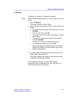 Page 573Vascular Measurements
LOGIQ 5 Basic User Manual 11-13
Direction 2300002-100 Rev. 2
% Stenosis 
In M-Mode, you measure % Stenosis by diameter.
NOTE:  Always take the measurement from a cross-sectional view of the 
vessel.
1. Select % Stenosis. 
The system displays an active caliper.
2.  Make a distance measurement of the inner area of the blood 
vessel:
a.  To position the active caliper at the start point, move the 
Trackball.
b.  To fix the start point, press Set.
The system fixes the first caliper and...