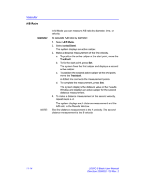 Page 574Vascular
11-14 LOGIQ 5 Basic User Manual
Direction 2300002-100 Rev. 2
A/B Ratio
In M-Mode you can measure A/B ratio by diameter, time, or 
velocity.
DiameterTo calculate A/B ratio by diameter:
1. Select A/B Ratio. 
2. Select ratio(Diam). 
The system displays an active caliper.
3.  Make a distance measurement of the first velocity. 
a.  To position the active caliper at the start point, move the 
Trackball.
b.  To fix the start point, press Set.
The system fixes the first caliper and displays a second...