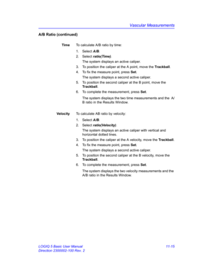 Page 575Vascular Measurements
LOGIQ 5 Basic User Manual 11-15
Direction 2300002-100 Rev. 2
A/B Ratio (continued)
TimeTo calculate A/B ratio by time:
1. Select A/B. 
2. Select ratio(Time). 
The system displays an active caliper.
3.  To position the caliper at the A point, move the Trackball.
4.  To fix the measure point, press Set.
The system displays a second active caliper.
5.  To position the second caliper at the B point, move the 
Trackball.
6.  To complete the measurement, press Set.
The system displays the...