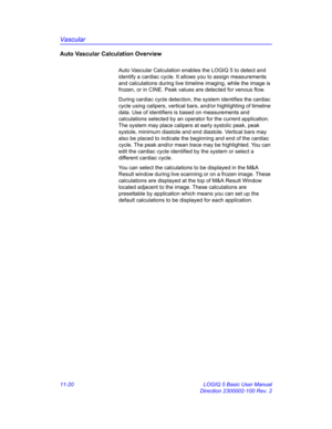 Page 580Vascular
11-20 LOGIQ 5 Basic User Manual
Direction 2300002-100 Rev. 2
Auto Vascular Calculation Overview
Auto Vascular Calculation enables the LOGIQ 5 to detect and 
identify a cardiac cycle. It allows you to assign measurements 
and calculations during live timeline imaging, while the image is 
frozen, or in CINE. Peak values are detected for venous flow.
During cardiac cycle detection, the system identifies the cardiac 
cycle using calipers, vertical bars, and/or highlighting of timeline 
data. Use of...