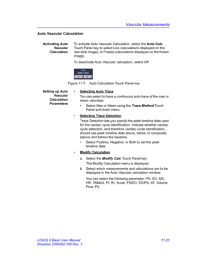 Page 581Vascular Measurements
LOGIQ 5 Basic User Manual 11-21
Direction 2300002-100 Rev. 2
Auto Vascular Calculation
Activating Auto
Va s c u l a r
CalculationTo activate Auto Vascular Calculation, select the Auto Calc 
Touch Panel key to select Live (calculations displayed on the 
real-time image), or Freeze (calculations displayed on the frozen 
image).
To deactivate Auto Vascular calculation, select Off.
 Figure 11-7. Auto Calculation Touch Panel key
Setting up Auto
Va s c u l a r
Calculation
Parameters•...