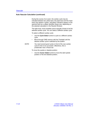 Page 584Vascular
11-24 LOGIQ 5 Basic User Manual
Direction 2300002-100 Rev. 2
Auto Vascular Calculation (continued)
During the course of an exam, the cardiac cycle may be 
indicated between two yellow bars; the peak trace and the mean 
trace may appear in green; calculation indicators appear on the 
spectral trace as a caliper identifier (these vary, depending on 
the selected calculation in the Results Window). 
The right-most, most complete cycle is typically chosen to be the 
selected cardiac cycle. You can...