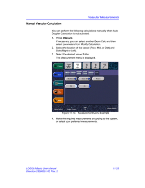 Page 585Vascular Measurements
LOGIQ 5 Basic User Manual 11-25
Direction 2300002-100 Rev. 2
Manual Vascular Calculation
You can perform the following calculations manually when Auto 
Doppler Calculation is not activated.
1. Press Measure.
If necessary, you can select another Exam Calc and then 
select parameters from Modify Calculation.
2.  Select the location of the vessel (Prox, Mid, or Dist) and 
Side (Right or Left).
3.  Select the desired vessel folder.
The Measurement menu is displayed.
 Figure 11-10....