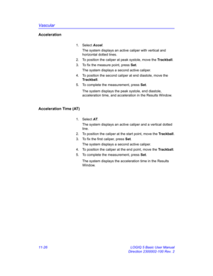 Page 586Vascular
11-26 LOGIQ 5 Basic User Manual
Direction 2300002-100 Rev. 2
Acceleration
1. Select Accel. 
The system displays an active caliper with vertical and 
horizontal dotted lines.
2.  To position the caliper at peak systole, move the Trackball.
3.  To fix the measure point, press Set.
The system displays a second active caliper.
4.  To position the second caliper at end diastole, move the 
Trackball.
5.  To complete the measurement, press Set.
The system displays the peak systole, end diastole,...