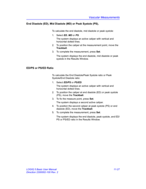 Page 587Vascular Measurements
LOGIQ 5 Basic User Manual 11-27
Direction 2300002-100 Rev. 2
End Diastole (ED), Mid Diastole (MD) or Peak Systole (PS),
To calculate the end diastole, mid diastole or peak systole:
1. Select ED, MD or PS. 
The system displays an active caliper with vertical and 
horizontal dotted lines.
2.  To position the caliper at the measurement point, move the 
Trackball.
3.  To complete the measurement, press Set.
The system displays the end diastole, mid diastole or peak 
systole in the...