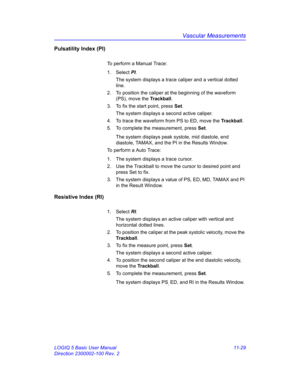 Page 589Vascular Measurements
LOGIQ 5 Basic User Manual 11-29
Direction 2300002-100 Rev. 2
Pulsatility Index (PI)
To perform a Manual Trace:
1. Select PI. 
The system displays a trace caliper and a vertical dotted 
line.
2.  To position the caliper at the beginning of the waveform 
(PS), move the Trackball.
3.  To fix the start point, press Set.
The system displays a second active caliper.
4.  To trace the waveform from PS to ED, move the Trackball.
5.  To complete the measurement, press Set.
The system displays...