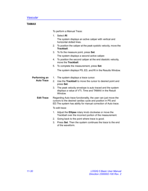 Page 590Vascular
11-30 LOGIQ 5 Basic User Manual
Direction 2300002-100 Rev. 2
TA M A X
To perform a Manual Trace:
1. Select RI. 
The system displays an active caliper with vertical and 
horizontal dotted lines.
2.  To position the caliper at the peak systolic velocity, move the 
Trackball.
3.  To fix the measure point, press Set.
The system displays a second active caliper.
4.  To position the second caliper at the end diastolic velocity, 
move the Trackball.
5.  To complete the measurement, press Set.
The...