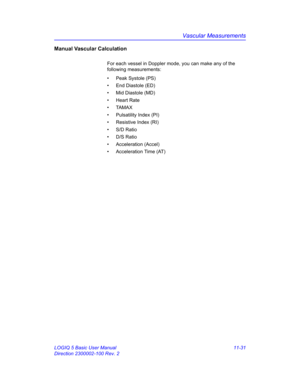 Page 591Vascular Measurements
LOGIQ 5 Basic User Manual 11-31
Direction 2300002-100 Rev. 2
Manual Vascular Calculation
For each vessel in Doppler mode, you can make any of the 
following measurements:
•  Peak Systole (PS)
•  End Diastole (ED)
•  Mid Diastole (MD)
• Heart Rate
• TAMAX
• Pulsatility Index (PI)
•  Resistive Index (RI)
• S/D Ratio
• D/S Ratio
• Acceleration (Accel)
•  Acceleration Time (AT) 